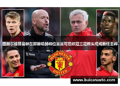 图赫尔接管曼联在即滕哈赫帅位岌岌可危欧冠三冠教头或成新任主帅