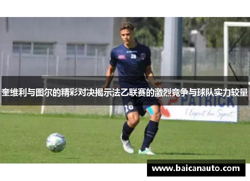 奎维利与图尔的精彩对决揭示法乙联赛的激烈竞争与球队实力较量