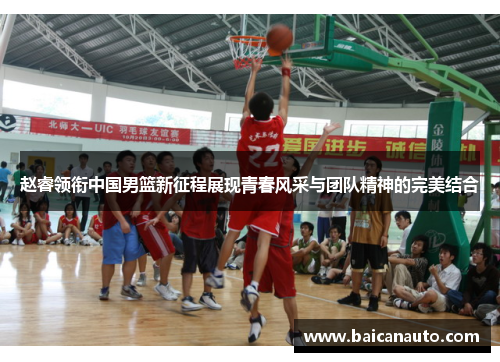 赵睿领衔中国男篮新征程展现青春风采与团队精神的完美结合
