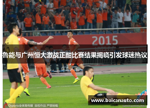 鲁能与广州恒大激战正酣比赛结果揭晓引发球迷热议