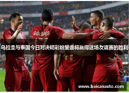 乌拉圭与泰国今日对决精彩纷呈谁将赢得这场友谊赛的胜利