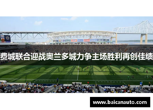 费城联合迎战奥兰多城力争主场胜利再创佳绩