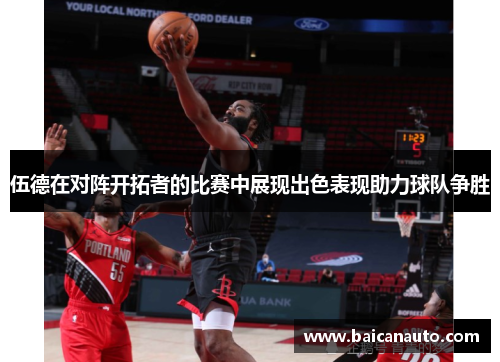 伍德在对阵开拓者的比赛中展现出色表现助力球队争胜